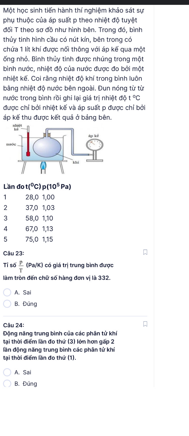 Một học sinh tiến hành thí nghiệm khảo sát sự
phụ thuộc của áp suất p theo nhiệt độ tuyệt
đối T theo sơ đồ như hình bên. Trong đó, bình
thủy tinh hình cầu có nút kín, bên trong có
chứa 1 lít khí được nối thông với áp kế qua một
ống nhỏ. Bình thủy tinh được nhúng trong một
bình nước, nhiệt độ của nước được đo bởi một
nhiệt kế. Coi rằng nhiệt độ khí trong bình luôn
bằng nhiệt độ nước bên ngoài. Đun nóng từ từ
nước trong bình rồi ghi lại giá trị nhiệt độ t°C
được chỉ bởi nhiệt kế và áp suất p được chỉ bởi
áp kế thu được kết quả ở bảng bên.
Lần đo t(^circ C p(10^5 Pa)
1 28,0 1,00
2 37, 0 1,03
3 58, 0 1, 10
4 67, 0 1, 13
5 75, 0 1, 15
Câu 23:
Tỉ số  p/T (Pa/K) có giá trị trung bình được
làm tròn đến chữ số hàng đơn vị là 332.
A. Sai
B. Đúng
Câu 24:
Động năng trung bình của các phân tử khí
tại thời điểm lần đo thứ (3) lớn hơn gấp 2
lần động năng trung bình các phân tử khí
tại thời điểm lần đo thứ (1).
A. Sai
B. Đúng