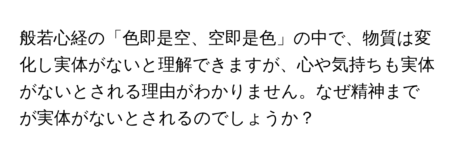 般若心経の「色即是空、空即是色」の中で、物質は変化し実体がないと理解できますが、心や気持ちも実体がないとされる理由がわかりません。なぜ精神までが実体がないとされるのでしょうか？