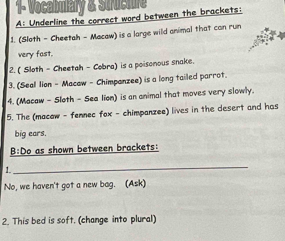 1- Vocabulary & Structure 
A: Underline the correct word between the brackets: 
1. (Sloth - Cheetah - Macaw) is a large wild animal that can run 
very fast. 
2. ( Sloth - Cheetah - Cobra) is a poisonous snake. 
3. (Seal lion - Macaw - Chimpanzee) is a long tailed parrot. 
4. (Macaw - Sloth - Sea Iion) is an animal that moves very slowly. 
5. The (macaw - fennec fox - chimpanzee) lives in the desert and has 
big ears. 
B:Do as shown between brackets: 
1. 
_ 
No, we haven't got a new bag. (Ask) 
2. This bed is soft. (change into plural)