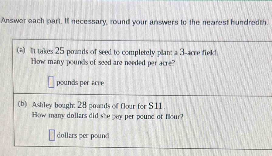 Answer each part. If necessary, round your answers to the nearest hundredth. 
(a) It takes 25 pounds of seed to completely plant a 3-acre field. 
How many pounds of seed are needed per acre?
pounds per acre
(b) Ashley bought 28 pounds of flour for $11. 
How many dollars did she pay per pound of flour?
dollars per pound