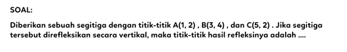 SOAL: 
Diberikan sebuah segitiga dengan titik-titik A(1,2), B(3,4) , dan C(5,2). Jika segitiga 
tersebut direfleksikan secara vertikal, maka titik-titik hasil refleksinya adalah ....