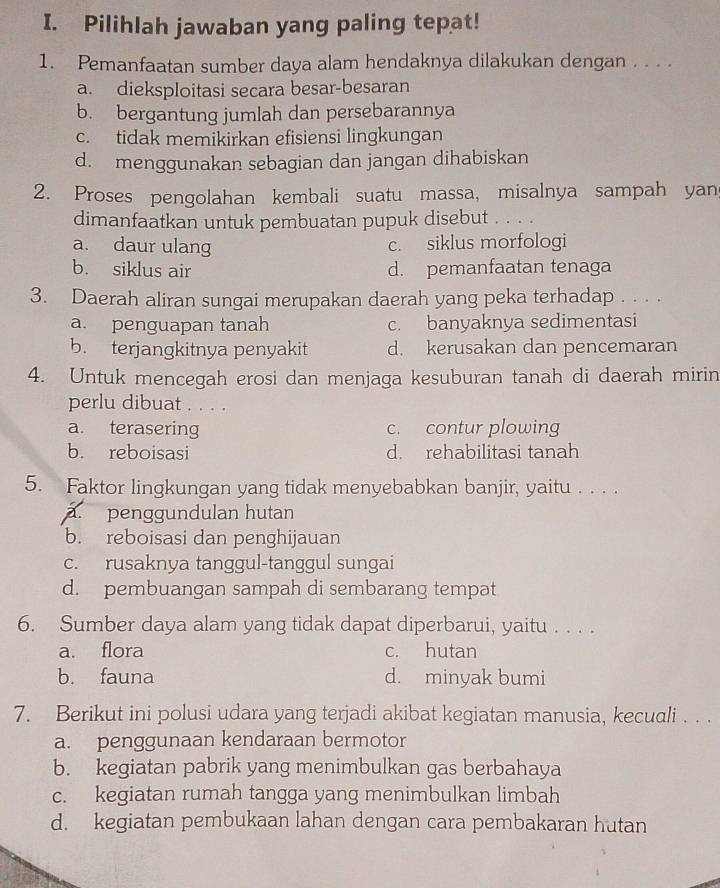 Pilihlah jawaban yang paling tepat!
1. Pemanfaatan sumber daya alam hendaknya dilakukan dengan . . . .
a. dieksploitasi secara besar-besaran
b. bergantung jumlah dan persebarannya
c. tidak memikirkan efisiensi lingkungan
d. menggunakan sebagian dan jangan dihabiskan
2. Proses pengolahan kembali suatu massa, misalnya sampah yan
dimanfaatkan untuk pembuatan pupuk disebut . . . .
a. daur ulang c. siklus morfologi
b. siklus air d. pemanfaatan tenaga
3. Daerah aliran sungai merupakan daerah yang peka terhadap . . . .
a. penguapan tanah c. banyaknya sedimentasi
b. terjangkitnya penyakit d. kerusakan dan pencemaran
4. Untuk mencegah erosi dan menjaga kesuburan tanah di daerah mirin
perlu dibuat . . . .
a. terasering c. contur plowing
b. reboisasi d. rehabilitasi tanah
5. Faktor lingkungan yang tidak menyebabkan banjir, yaitu . . . .
a. penggundulan hutan
b. reboisasi dan penghijauan
c. rusaknya tanggul-tanggul sungai
d. pembuangan sampah di sembarang tempat
6. Sumber daya alam yang tidak dapat diperbarui, yaitu . . . .
a. flora c. hutan
b. fauna d. minyak bumi
7. Berikut ini polusi udara yang terjadi akibat kegiatan manusia, kecuali . . .
a. penggunaan kendaraan bermotor
b. kegiatan pabrik yang menimbulkan gas berbahaya
c. kegiatan rumah tangga yang menimbulkan limbah
d. kegiatan pembukaan lahan dengan cara pembakaran hutan