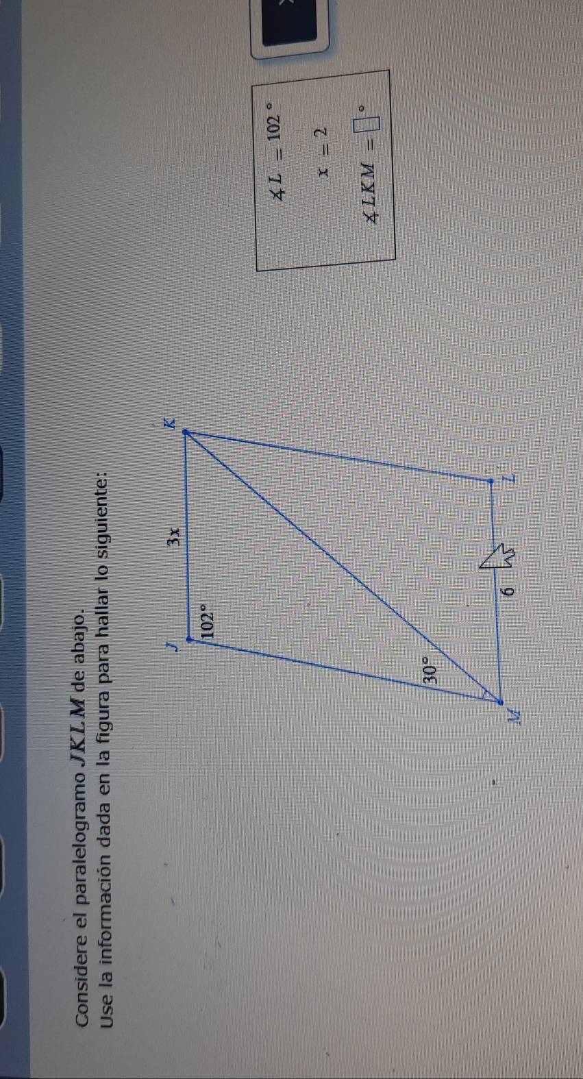 Considere el paralelogramo JKLM de abajo.
Use la información dada en la figura para hallar lo siguiente:
∠ L=102°
a
x=2
∠ LKM=□°