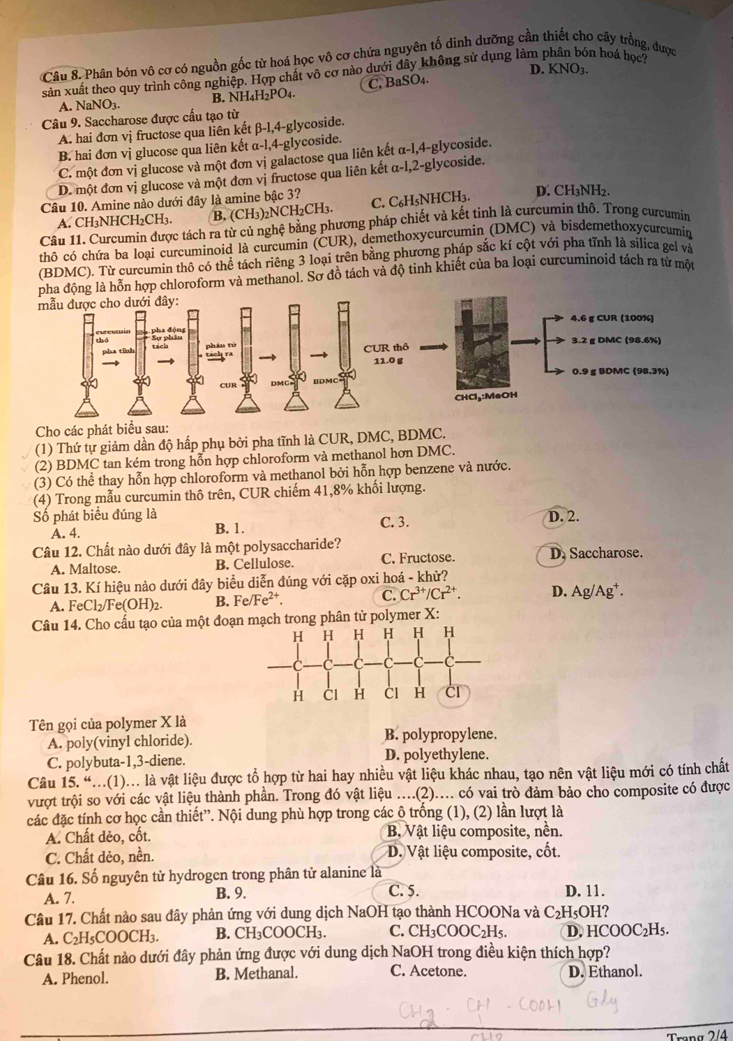 Phân bón vô cơ có nguồn gốc từ hoá học vô cơ chứa nguyên tố dinh dưỡng cần thiết cho cây trồng, được
D. KNO3.
sản xuất theo quy trình công nghiệp. Hợp chất vô cơ nào dưới đây không sử dụng làm phân bón hoá học2
A. NaNO3. B. NH4H₂PO₄. C. BaSO₄.
Câu 9. Saccharose được cấu tạo từ
A. hai đơn vị fructose qua liên kết β-1,4-glycoside.
B. hai đơn vị glucose qua liên kết α-l,4-glycoside.
C. một đơn vị glucose và một đơn vị galactose qua liên kết α-1,4-glycoside.
D. một đơn vị glucose và một đơn vị fructose qua liên kết α-l,2-glycoside.
Câu 10. Amine nào dưới đây là amine bậc 3?
A. CH₃NHCH₂CH₃. B. (CH_3)_2NCH_2CH_3. C. C₆H₅NHCH₃. D. CH3NH2.
Câu 11. Curcumin được tách ra từ củ nghệ bằng phương pháp chiết và kết tinh là curcumin thô. Trong curcumin
thô có chứa ba loại curcuminoid là curcumin (CUR), demethoxycurcumin (DMC) và bisdemethoxycurcumin
(BDMC). Từ curcumin thô có thể tách riêng 3 loại trên bằng phương pháp sắc kí cột với pha tĩnh là silica gel và
hợp chloroform và methanol. Sơ đồ tách và độ tinh khiết của ba loại curcuminoid tách ra từ một
Cho các phát biểu sau:
(1) Thứ tự giảm dần độ hấp phụ bởi pha tĩnh là CUR, DMC, BDMC.
(2) BDMC tan kém trong hỗn hợp chloroform và methanol hơn DMC.
(3) Có thể thay hỗn hợp chloroform và methanol bởi hỗn hợp benzene và nước.
(4) Trong mẫu curcumin thô trên, CUR chiếm 41,8% khối lượng.
Số phát biểu đúng là D. 2.
A. 4. B. 1. C. 3.
Câu 12. Chất nào dưới đây là một polysaccharide? D. Saccharose.
A. Maltose. B. Cellulose. C. Fructose.
Câu 13. Kí hiệu nào dưới đây biểu diễn đúng với cặp oxi hoá - khử?
A. FeCl_2/Fe(OH)_2. B. Fe/Fe^(2+).
C. Cr^(3+)/Cr^(2+). D. Ag Ag ±.
Câu 14. Cho cấu tạo của một đoạn mạch trong phân tử polymer X:
Tên gọi của polymer X là
A. poly(vinyl chloride). B. polypropylene.
C. polybuta-1,3-diene. D. polyethylene.
Câu 15. “...(1)... là vật liệu được tổ hợp từ hai hay nhiều vật liệu khác nhau, tạo nên vật liệu mới có tính chất
vượt trội so với các vật liệu thành phần. Trong đó vật liệu ....(2).... có vai trò đảm bảo cho composite có được
các đặc tính cơ học cần thiết”. Nội dung phù hợp trong các ô trống (1), (2) lần lượt là
A. Chất dẻo, cốt. B. Vật liệu composite, nền.
C. Chất dẻo, nền. D. Vật liệu composite, cốt.
Câu 16. Số nguyên tử hydrogen trong phân tử alanine là
A. 7. B. 9.
C. 5. D. 11.
Câu 17. Chất nào sau đây phản ứng với dung dịch NaOH tạo thành HCOONa và C_2I H5OH?
A. C₂H₅COOCH₃. B. CH₃COOCH₃. C. CH₃COOC₂H5. D. HCOOC₂H₅.
Câu 18. Chất nào dưới đây phản ứng được với dung dịch NaOH trong điều kiện thích hợp?
C. Acetone.
A. Phenol. B. Methanal. D. Ethanol.
Trang 2/4