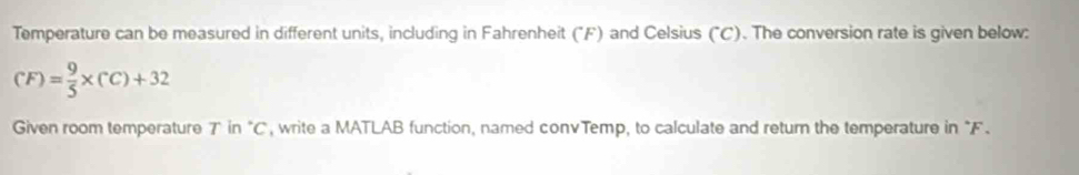 Temperature can be measured in different units, including in Fahrenheit (°F) and Celsius ("C). The conversion rate is given below:
(F)= 9/5 * (C)+32
Given room temperature 7" in "C", write a MATLAB function, named convTemp, to calculate and return the temperature in "F.