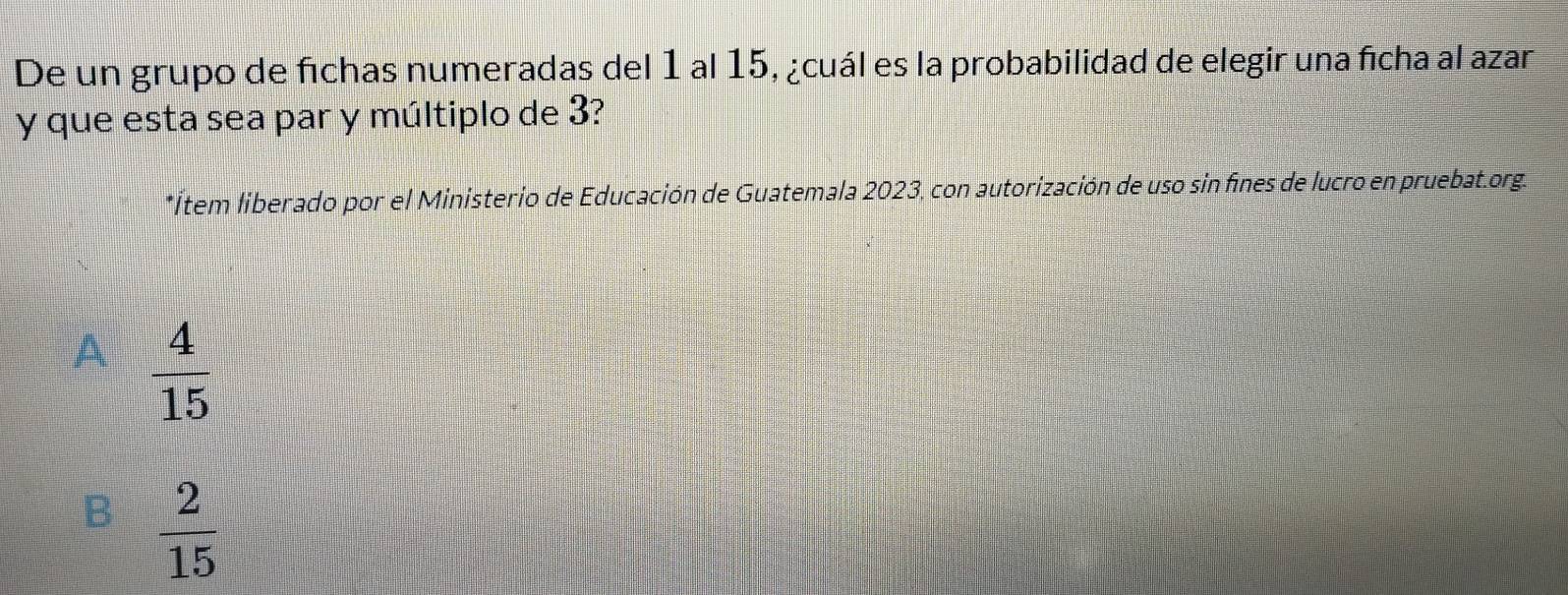 De un grupo de fichas numeradas del 1 al 15, ¿cuál es la probabilidad de elegir una ficha al azar
y que esta sea par y múltiplo de 3?
*Ítem liberado por el Ministerio de Educación de Guatemala 2023, con autorización de uso sin fines de lucro en pruebat.org.
A  4/15 
B  2/15 