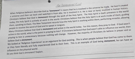 Immanent Gad 
When Religious believers describe God as Immoment" it means that he is involved in the universe he made. He hasn’t created 
a universe and then sat back and watched it from afar, he is involved in it. He is near at hand, involved in human history. 
Christians believe that God is Immonent through the work of the Holy Spirit. The Holy Spirit is God's presence in the world 
today, the Holy Spirit is actively at work in the world. Christians believe that the Holy Spirit is at work inside of them, guiding 
them, speaking to them. The New Testament records how the Holy Spirit is working within them, performing miracles, allowing 
people to receive the word of God and to speak in tongues. 
Many Christians believe that God is Ammoment and active in the world today. For this reason, they pray to God. If God wasn't 
active in the world, what is the point in praying to him? If Christians believed that God wasn't able to influence our world, then 
believe God is immanent. praying to him is unnecessary because nothing will change. However, the majority of Christians do believe in prayer and so 
We looked at 'Religious Experience' as an argument for God existing. This is when people believe that God has come to them 
or they have literally and fully experienced God in their lives. This is an example of God being immonent, he can have an 
influence on the physical world. 
_ 
_ 
Do you think God is immanent? Explain. 
_ 
_