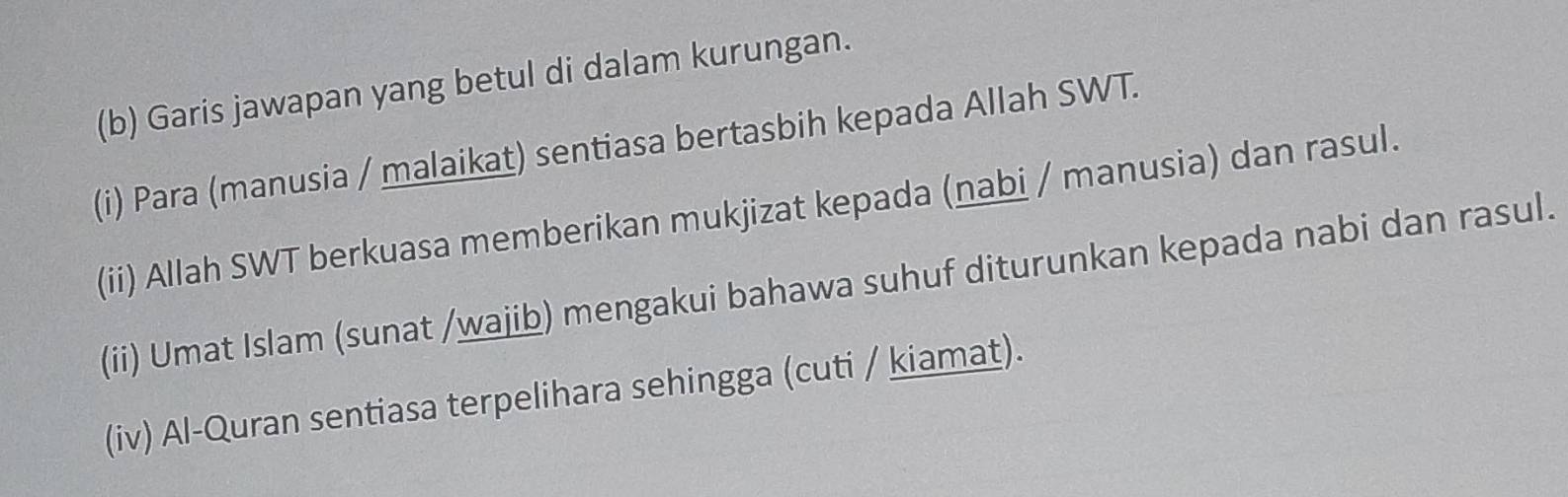 Garis jawapan yang betul di dalam kurungan. 
(i) Para (manusia / malaikat) sentiasa bertasbih kepada Allah SWT. 
(ii) Allah SWT berkuasa memberikan mukjizat kepada (nabi / manusia) dan rasul. 
(ii) Umat Islam (sunat /wajib) mengakui bahawa suhuf diturunkan kepada nabi dan rasul. 
(iv) Al-Quran sentiasa terpelihara sehingga (cuti / kiamat).