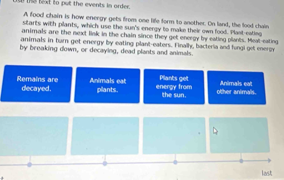 Use the text to put the events in order. 
A food chain is how energy gets from one life form to another. On land, the food chain 
starts with plants, which use the sun's energy to make their own food. Plant-eating 
animals are the next link in the chain since they get energy by eating plants. Meat-eating 
animals in turn get energy by eating plant-eaters. Finally, bacteria and fungi get energy 
by breaking down, or decaying, dead plants and animals. 
Remains are Animals eat Plants get Animals eat 
decayed. plants. energy from other animals. 
the sun. 
last