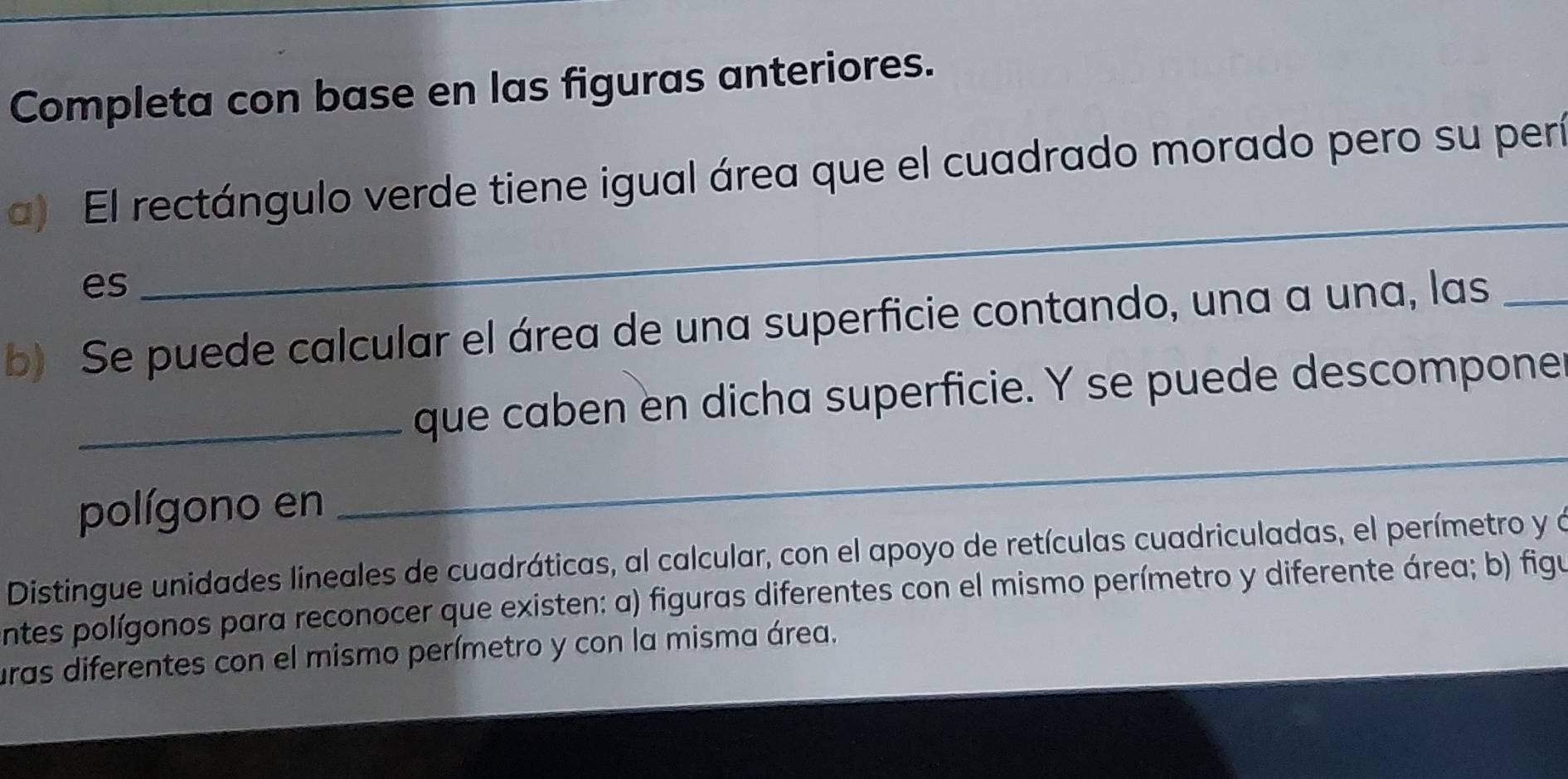 Completa con base en las figuras anteriores. 
a) El rectángulo verde tiene igual área que el cuadrado morado pero su perí 
es 
_ 
b) Se puede calcular el área de una superficie contando, una a una, las_ 
_ 
_que caben en dicha superficie. Y se puede descompone 
polígono en 
Distingue unidades lineales de cuadráticas, al calcular, con el apoyo de retículas cuadriculadas, el perímetro y a 
ntes polígonos para reconocer que existen: a) figuras diferentes con el mismo perímetro y diferente área; b) figu 
uras diferentes con el mismo perímetro y con la misma área.