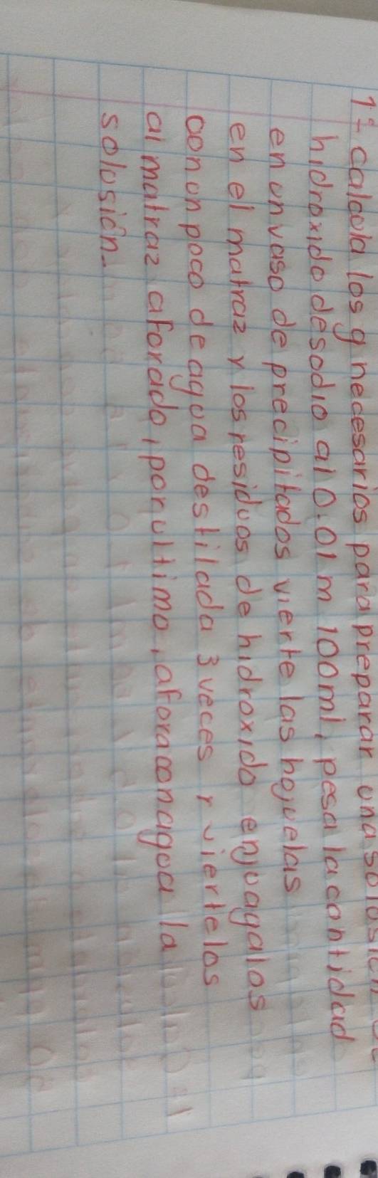 If caldold los g necesaries para preparar una so10s 
hIdroxdodesodo al0. 01 m 100m1 pesa lacontidad 
en onvaso de precipitados werre las bouelas 
en el matraz n los residues de hidroxido enjuayalos 
oonon poco deagoa destilada 3 veces rviertelos 
aimatraz aforade, ponultimo, aforacencigoa la 
solosicn.