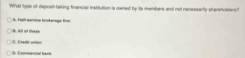 What type of deposit-taking financial institution is owned by its members and not necessarily shareholders?
A. Half-service brokerage firm
B. All of these
C. Credit union
D. Commercial bank