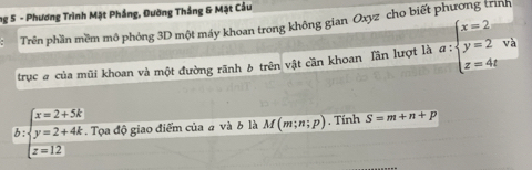 ng 5 - Phương Trình Mặt Phầng, Đường Thắng & Mặt Cầu 
Trên phần mềm mô phỏng 3D một máy khoan trong không gian Oxyz cho biết phương trình 
trục # của mũi khoan và một đường rãnh 6 trên vật cần khoan Tần lượt là a:beginarrayl x=2 y=2 z=4tendarray. và 
b beginarrayl x=2+5k y=2+4k z=12endarray.. Tọa độ giao điểm của # và b là M(m;n;p). Tính S=m+n+p