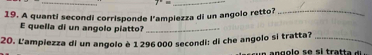 7°=
19. A quanti secondi corrisponde l’ampiezza di un angolo retto?_ 
E quella di un angolo piatto?_ 
20. L'ampiezza di un angolo è 1 296 000 secondi : di che angolo si tratta?_