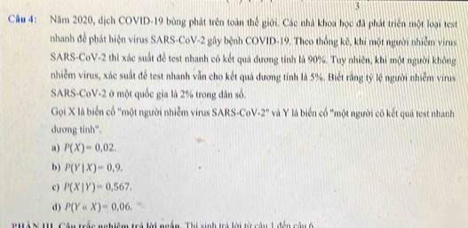 Năm 2020, dịch COVID-19 bùng phát trên toàn thế giới. Các nhà khoa học đã phát triển một loại test
nhanh để phát hiện virus SARS-CoV- 2 gây bệnh COVID- 19. Theo thống kê, khi một người nhiễm virus
SARS-CoV-2 thì xác suất để test nhanh có kết quả dương tính là 90%. Tuy nhiên, khi một người không
nhiễm virus, xác suất để test nhanh vẫn cho kết quả dương tính là 5%. Biết rằng tỷ lệ người nhiễm virus
SARS-CoV -2 ở một quốc gia là 2% trong dân số.
Gọi X là biển cổ "một người nhiễm virus SARS-CoV -2° Và Y là biển cố "một người có kết quá test nhanh
dương tinh".
a) P(X)=0,02.
b) P(Y|X)=0,9.
c) P(X|Y)=0.567.
d) P(Y . 
'HàN II Câu trắc nghiệm trả lời ngắn. Thí sinh trá lời từ câu 1 đến câu 6