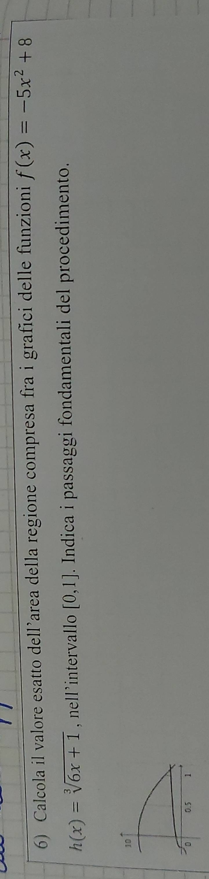Calcola il valore esatto dell’area della regione compresa fra i grafici delle funzioni f(x)=-5x^2+8
h(x)=sqrt[3](6x+1) , nell’intervallo [0,1]. Indica i passaggi fondamentali del procedimento.