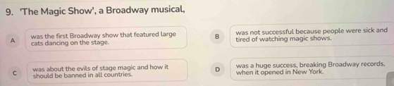 'The Magic Show', a Broadway musical,
was not successful because people were sick and
A was the first Broadway show that featured large B tired of watching magic shows.
cats dancing on the stage.
was about the evils of stage magic and how it D was a huge success, breaking Broadway records.
C should be banned in all countries. when it opened in New York