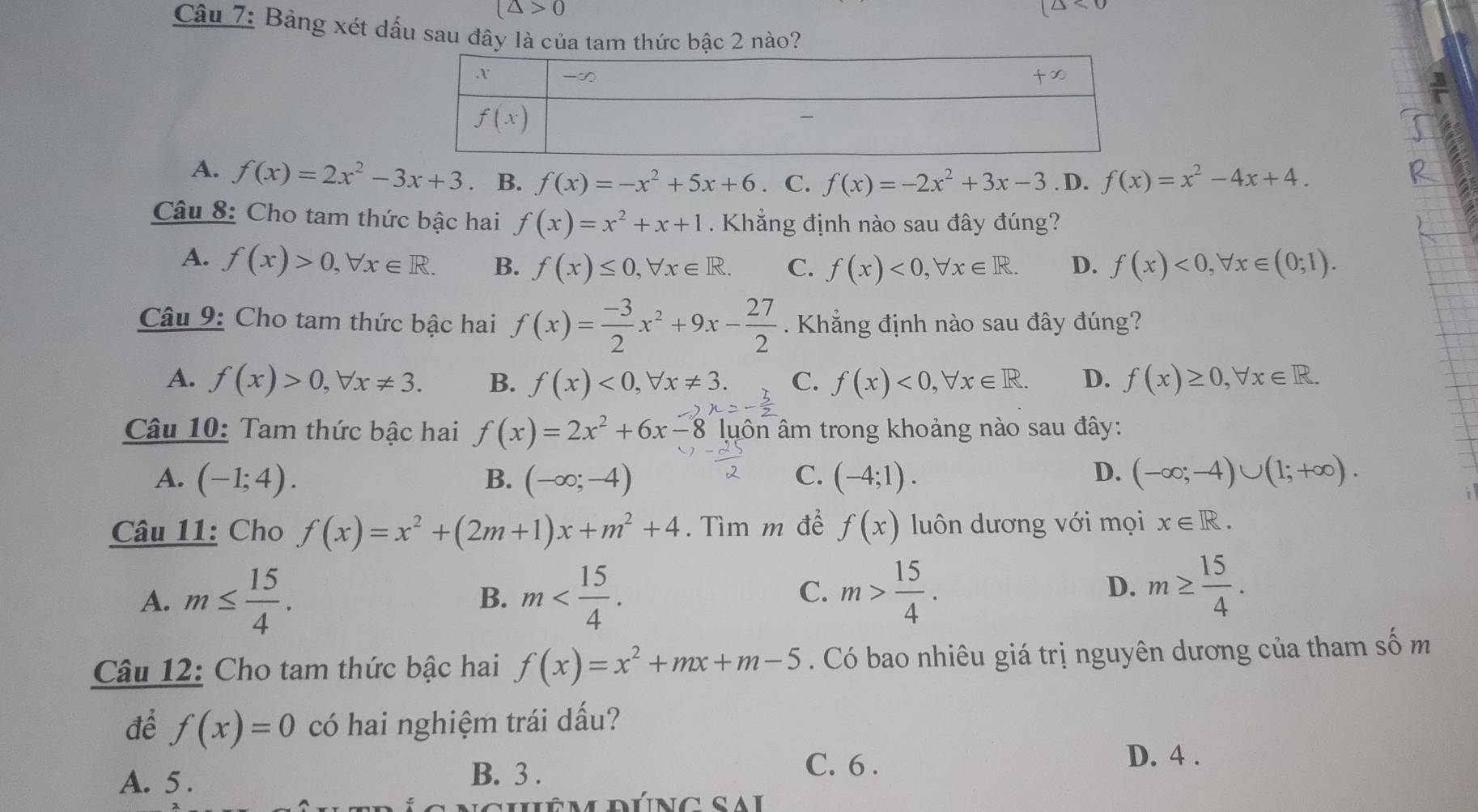 (△ >0
(△ <0</tex>
Câu 7: Bảng xét dấu sau đây là của tam thức bậc 2 nào?
A. f(x)=2x^2-3x+3. B. f(x)=-x^2+5x+6 C. f(x)=-2x^2+3x-3. D. f(x)=x^2-4x+4.
Câu 8: Cho tam thức bậc hai f(x)=x^2+x+1. Khẳng định nào sau đây đúng?
A. f(x)>0,forall x∈ R. B. f(x)≤ 0,forall x∈ R. C. f(x)<0,forall x∈ R. D. f(x)<0,forall x∈ (0;1).
Câu 9: Cho tam thức bậc hai f(x)= (-3)/2 x^2+9x- 27/2 . Khẳng định nào sau đây đúng?
A. f(x)>0,forall x!= 3. B. f(x)<0,forall x!= 3. C. f(x)<0,forall x∈ R. D. f(x)≥ 0,forall x∈ R.
Câu 10: Tam thức bậc hai f(x)=2x^2+6x-8 3 luôn âm trong khoảng nào sau đây:
D.
A. (-1;4). B. (-∈fty ;-4) C. (-4;1). (-∈fty ;-4)∪ (1;+∈fty ).
Câu 11: Cho f(x)=x^2+(2m+1)x+m^2+4. Tìm m đề f(x) luôn dương với mọi x∈ R.
A. m≤  15/4 . m
B.
C. m> 15/4 . m≥  15/4 .
D.
Câu 12: Cho tam thức bậc hai f(x)=x^2+mx+m-5 Có bao nhiêu giá trị nguyên dương của tham số m
để f(x)=0 có hai nghiệm trái dấu?
C. 6 .
A. 5 .
B. 3 .
D. 4 .