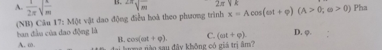 A.  1/2π  sqrt(frac n)m
B. sqrt[2π](frac )m
2π sqrt(k)
(NB) Câu 17: Một vật dao động điều hoà theo phương trình x=Acos (omega t+varphi )(A>0;omega >0) Pha
ban đầu của đao động là D. φ.
B. cos (cot +varphi ). C. (omega t+varphi ).
A. ω. lượng nào sau đây không có giá trị âm?