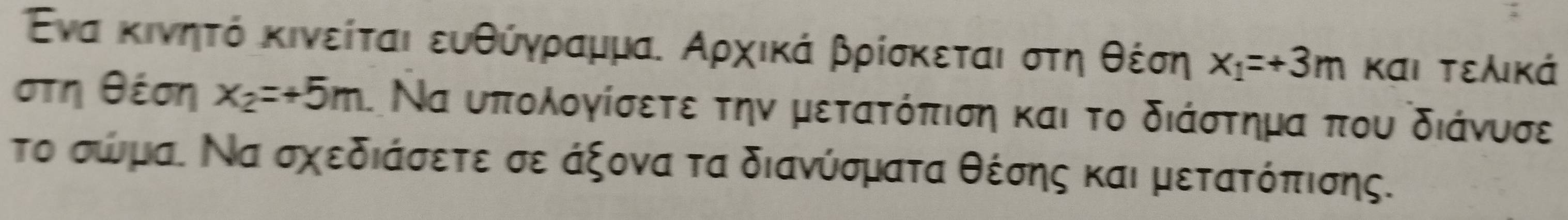 Ενα κινηητό κινείται ευθύγρρααμμα. Αρχικά βρίσκεται στηοθέση x_1=+3m και τελικά
στη θέση x_2=+5m Να υπολογίσετε την μετατόπιση και το διάστημα που διάνυσε 
το σώμα. Να σχεδιάσετε σε άξονα τα διανύσματα θέσης και μετατόπισης.