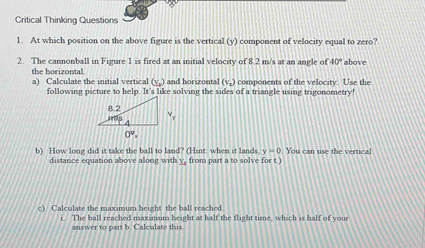 Critical Thinking Questions
1. At which position on the above figure is the vertical (y) component of velocity equal to zero?
2. The cannonball in Figure 1 is fired at an initial velocity of 8.2 m/s at an angle of 40° above
the horizontal.
a) Calculate the initial vertical (v_x) and horizontal (V_x) components of the velocity. Use the
following picture to help. It's like solving the sides of a triangle using trigonometry!
b) How long did it take the ball to land? (Hint: when it lands, y=0. You can use the vertical
distance equation above along with X_X from part a to solve for t.)
c) Calculate the maximum height the ball reached.
i. The ball reached maximum height at half the flight time, which is half of your
answer to part b. Calculate this.