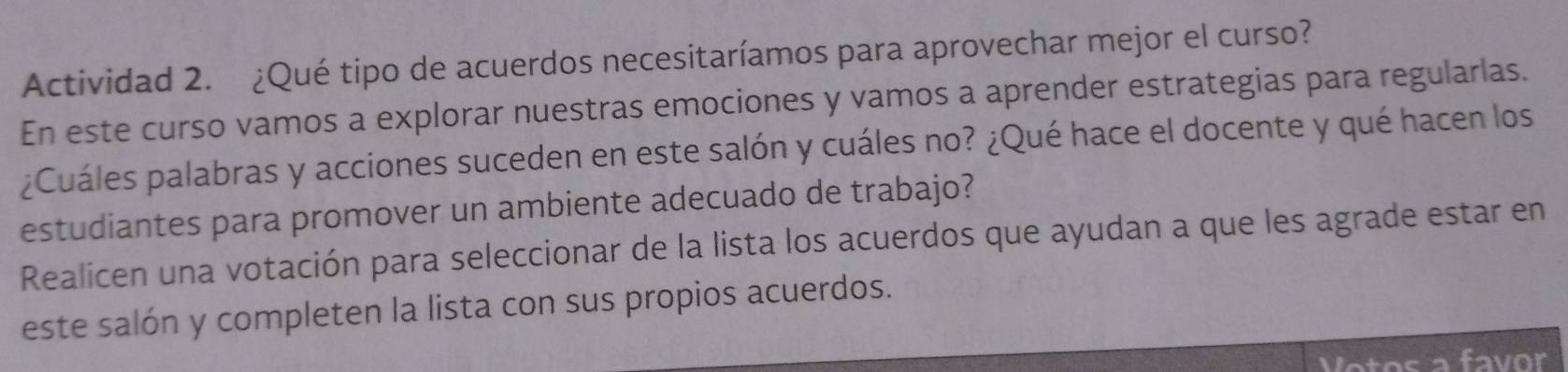 Actividad 2. ¿Qué tipo de acuerdos necesitaríamos para aprovechar mejor el curso? 
En este curso vamos a explorar nuestras emociones y vamos a aprender estrategias para regularlas. 
¿Cuáles palabras y acciones suceden en este salón y cuáles no? ¿Qué hace el docente y qué hacen los 
estudiantes para promover un ambiente adecuado de trabajo? 
Realicen una votación para seleccionar de la lista los acuerdos que ayudan a que les agrade estar en 
este salón y completen la lista con sus propios acuerdos. 
Votos a favor