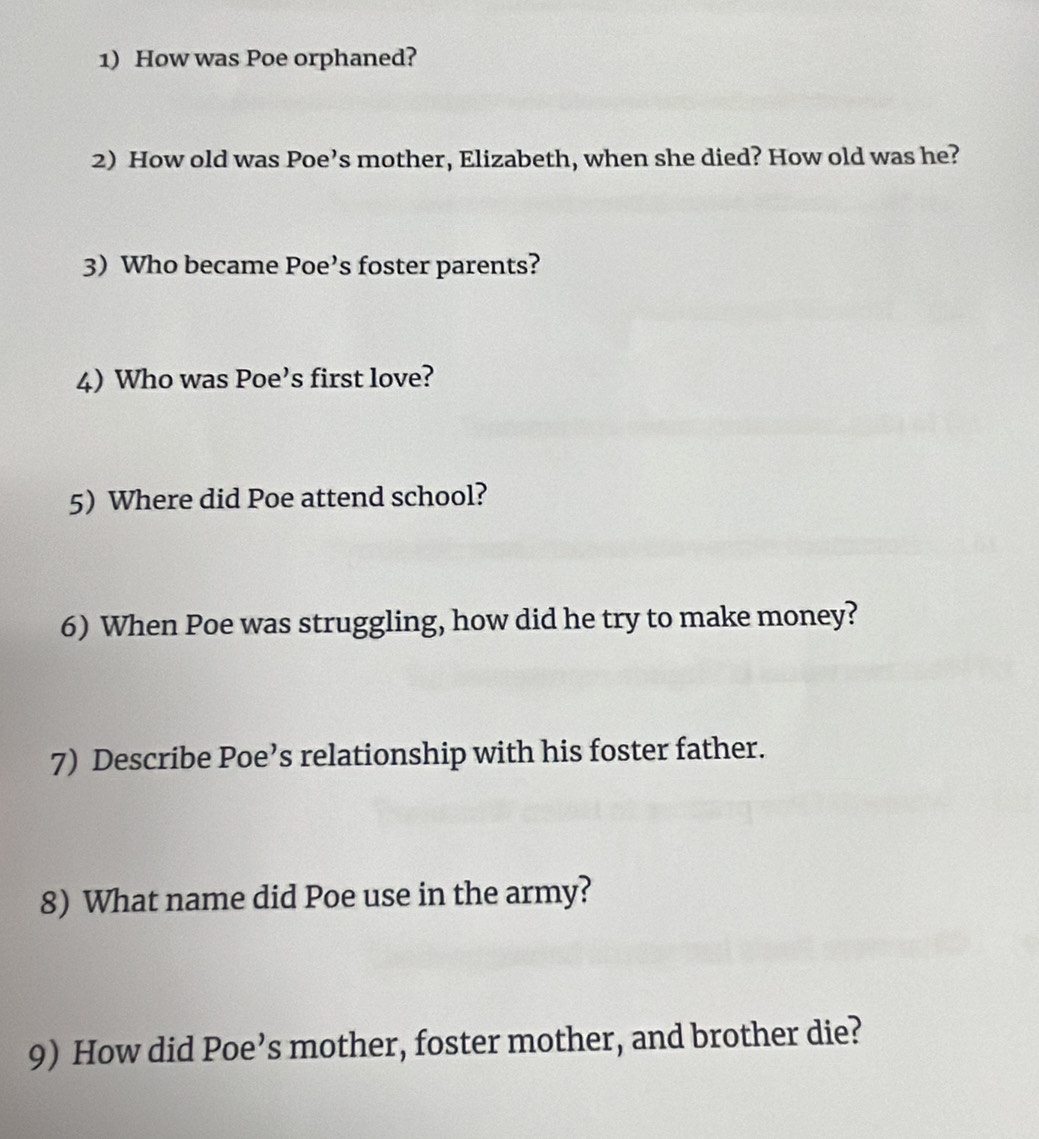 How was Poe orphaned? 
2) How old was Poe’s mother, Elizabeth, when she died? How old was he? 
3) Who became Poe’s foster parents? 
4) Who was Poe’s first love? 
5) Where did Poe attend school? 
6) When Poe was struggling, how did he try to make money? 
7) Describe Poe’s relationship with his foster father. 
8) What name did Poe use in the army? 
9) How did Poe’s mother, foster mother, and brother die?