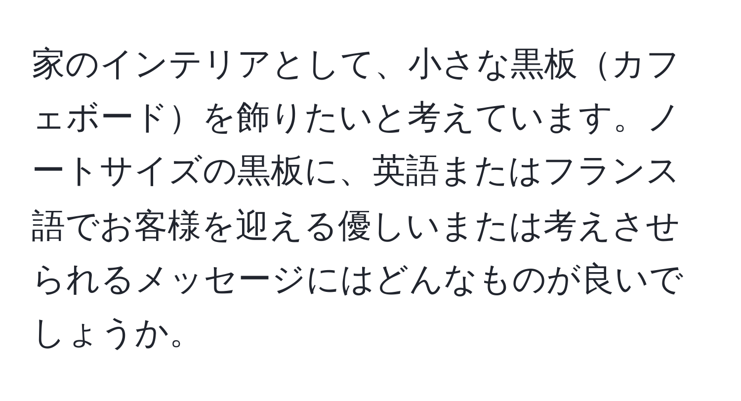 家のインテリアとして、小さな黒板カフェボードを飾りたいと考えています。ノートサイズの黒板に、英語またはフランス語でお客様を迎える優しいまたは考えさせられるメッセージにはどんなものが良いでしょうか。