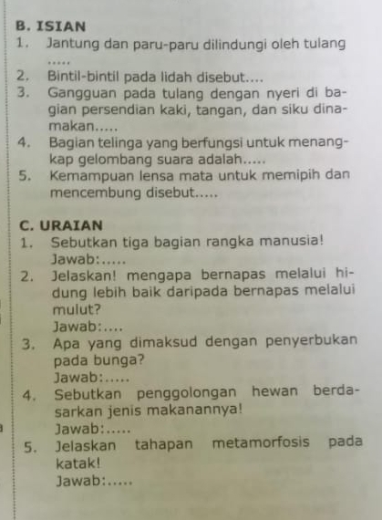 ISIAN 
1. Jantung dan paru-paru dilindungi oleh tulang 
_ 
2. Bintil-bintil pada lidah disebut.... 
3. Gangguan pada tulang dengan nyeri di ba- 
gian persendian kaki, tangan, dan siku dina- 
makan..... 
4. Bagian telinga yang berfungsi untuk menang- 
kap gelombang suara adalah..... 
5. Kemampuan lensa mata untuk memipih dan 
mencembung disebut..... 
C. URAIAN 
1. Sebutkan tiga bagian rangka manusia! 
Jawab: …__ 
2. Jelaskan! mengapa bernapas melalui hi- 
dung lebih baik daripada bernapas melalui 
mulut? 
Jawab:.... 
3. Apa yang dimaksud dengan penyerbukan 
pada bunga? 
Jawab:..... 
4. Sebutkan penggolongan hewan berda- 
sarkan jenis makanannya! 
Jawab:..... 
5. Jelaskan tahapan metamorfosis pada 
katak! 
Jawab:.....