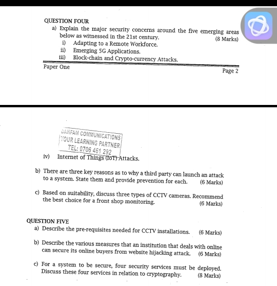 QUESTION FOUR 
a) Explain the major security concerns around the five emerging areas 
below as witnessed in the 21st century. (8 Marks) 
i) Adapting to a Remote Workforce. 
ii) Emerging 5G Applications. 
iii) Block-chain and Crypto-currency Attacks. 
Paper One Page 2 
CANfam CommUniCatiONs 
YOUR LEARNING PARTNEr TEL: 0706 461 292 
iv) Internet of Things (IoT) Attacks. 
b) There are three key reasons as to why a third party can launch an attack 
to a system. State them and provide prevention for each. (6 Marks) 
c) Based on suitability, discuss three types of CCTV cameras. Recommend (6 Marks) 
the best choice for a front shop monitoring. 
QUESTION FIVE 
a) Describe the pre-requisites needed for CCTV installations. (6 Marks) 
b) Describe the various measures that an institution that deals with online 
can secure its online buyers from website hijacking attack. (6 Marks) 
c) For a system to be secure, four security services must be deployed. 
Discuss these four services in relation to cryptography. (8 Marks)