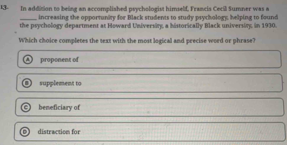 In addition to being an accomplished psychologist himself, Francis Cecil Sumner was a
_increasing the opportunity for Black students to study psychology, helping to found
the psychology department at Howard University, a historically Black university, in 1930.
Which choice completes the text with the most logical and precise word or phrase?
a proponent of
B) supplement to
C beneficiary of
D distraction for