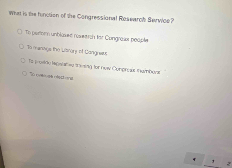 What is the function of the Congressional Research Service?
To perform unbiased research for Congress people
To manage the Library of Congress
To provide legislative training for new Congress members
To oversee elections
1 1 2