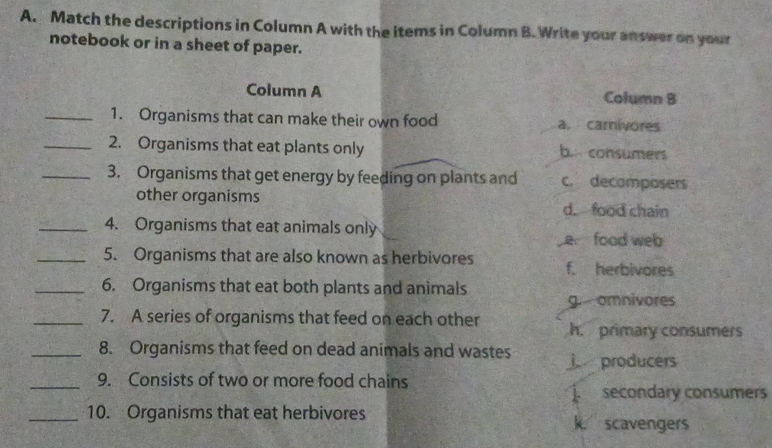 Match the descriptions in Column A with the items in Column B. Write your answer on your
notebook or in a sheet of paper.
Column A Column B
_1. Organisms that can make their own food a. carivores
_2. Organisms that eat plants only
b. consumers
_3. Organisms that get energy by feeding on plants and c. decomposers
other organisms
d. food chain
_4. Organisms that eat animals only
e food web
_5. Organisms that are also known as herbivores
f. herbivores
_6. Organisms that eat both plants and animals
g. omnivores
_7. A series of organisms that feed on each other
h. primary consumers
_8. Organisms that feed on dead animals and wastes
producers
_9. Consists of two or more food chains
secondary consumers
_10. Organisms that eat herbivores k. scavengers