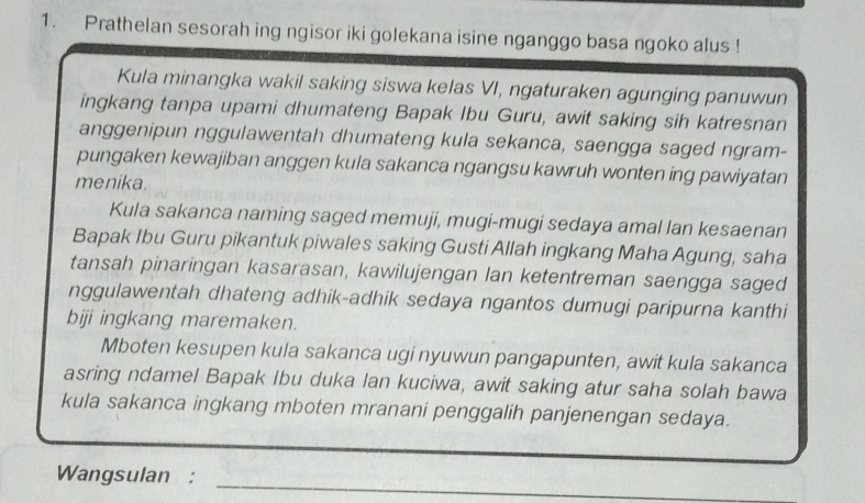 Prathelan sesorah ing ngisor iki golekana isine nganggo basa ngoko alus ! 
Kula minangka wakil saking siswa kelas VI, ngaturaken agunging panuwun 
ingkang tanpa upami dhumateng Bapak Ibu Guru, awit saking sih katresnan 
anggenipun nggulawentah dhumateng kula sekanca, saengga saged ngram- 
pungaken kewajiban anggen kula sakanca ngangsu kawruh wonten ing pawiyatan 
menika. 
Kula sakanca naming saged memuji, mugi-mugi sedaya amal lan kesaenan 
Bapak Ibu Guru pikantuk piwales saking Gusti Allah ingkang Maha Agung, saha 
tansah pinaringan kasarasan, kawilujengan lan ketentreman saengga saged 
nggulawentah dhateng adhik-adhik sedaya ngantos dumugi paripurna kanthi 
biji ingkang maremaken. 
Mboten kesupen kula sakanca ugi nyuwun pangapunten, awit kula sakanca 
asring ndamel Bapak Ibu duka lan kuciwa, awit saking atur saha solah bawa 
kula sakanca ingkang mboten mranani penggalih panjenengan sedaya. 
Wangsulan : 
_