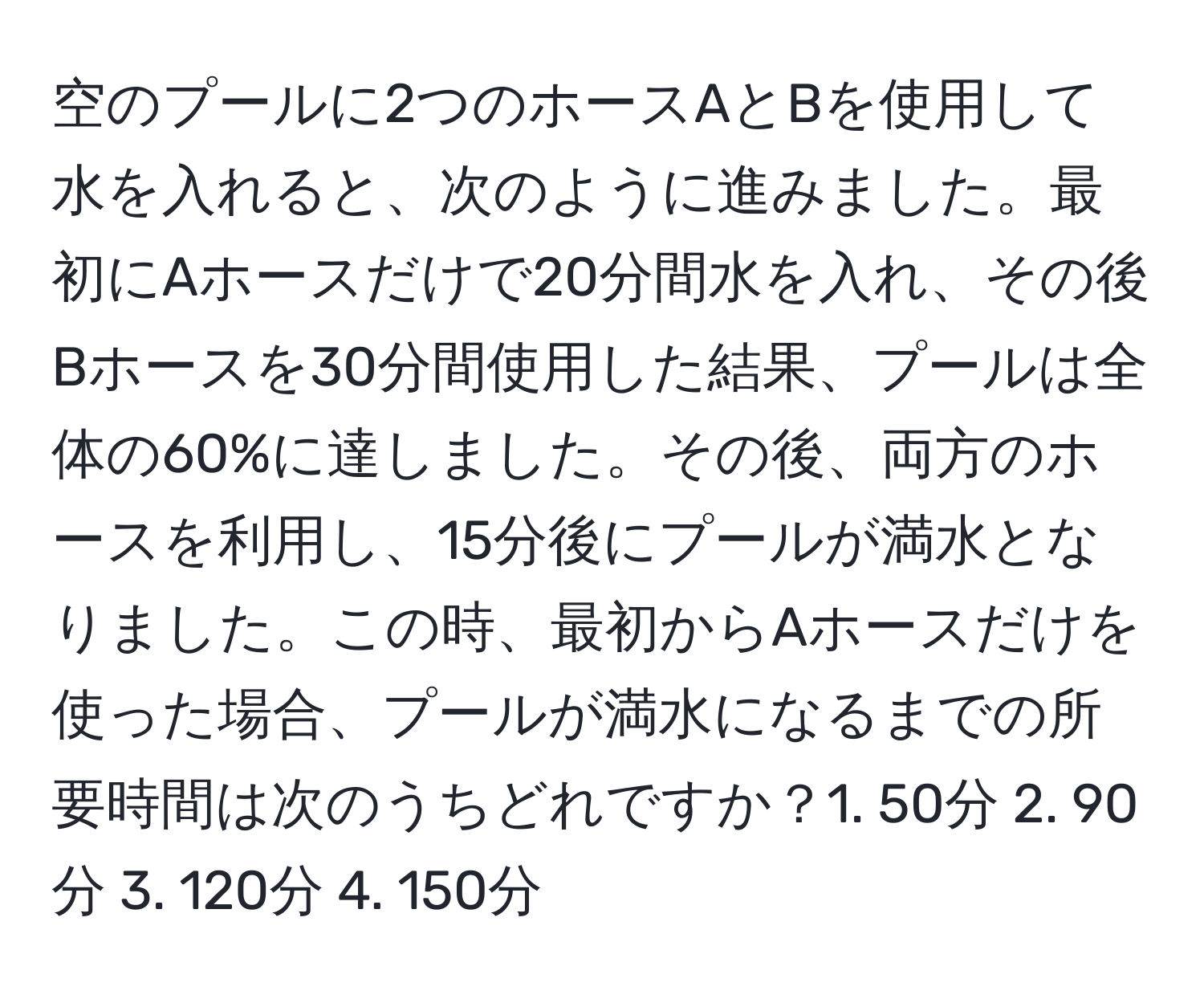 空のプールに2つのホースAとBを使用して水を入れると、次のように進みました。最初にAホースだけで20分間水を入れ、その後Bホースを30分間使用した結果、プールは全体の60%に達しました。その後、両方のホースを利用し、15分後にプールが満水となりました。この時、最初からAホースだけを使った場合、プールが満水になるまでの所要時間は次のうちどれですか？1. 50分 2. 90分 3. 120分 4. 150分