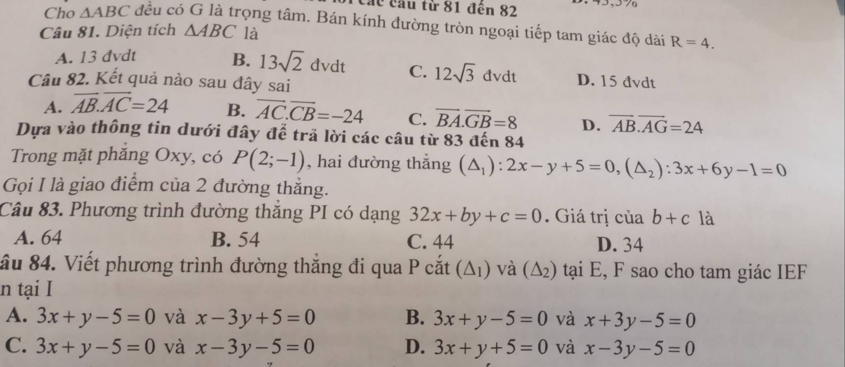 Các cầu từ 81 đến 82

Cho △ ABC đều có G là trọng tâm. Bán kính đường tròn ngoại tiếp tam giác độ dài R=4. 
Câu 81. Diện tích △ ABC là
A. 13 đvdt B. 13sqrt(2)dvdt
C. 12sqrt(3)dvdt D. 15 đvdt
Câu 82. Kết quả nào sau đây sai
A. overline AB.overline AC=24
B. overline AC.overline CB=-24 C. vector BA.vector GB=8 D. overline AB.overline AG=24
Dựa vào thông tin dưới đây để trả lời các câu từ 83 đến 84
Trong mặt phăng Oxy, có P(2;-1) , hai đường thẳng (△ _1):2x-y+5=0, (△ _2):3x+6y-1=0
Gọi I là giao điểm của 2 đường thẳng.
Câu 83. Phương trình đường thắng PI có dạng 32x+by+c=0. Giá trị của b+c là
A. 64 B. 54 C. 44
D. 34
ầu 84. Viết phương trình đường thắng đi qua P cắt (△ _1) và (△ _2) tại E, F sao cho tam giác IEF
n tại I
A. 3x+y-5=0 và x-3y+5=0 B. 3x+y-5=0 và x+3y-5=0
C. 3x+y-5=0 và x-3y-5=0 D. 3x+y+5=0 và x-3y-5=0