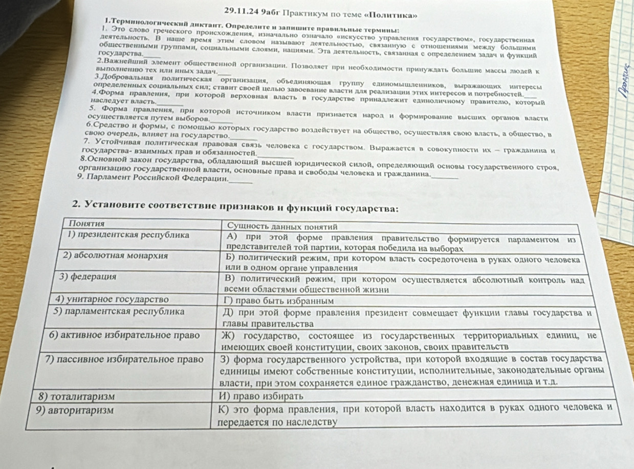 9a6г Практнкум по τеме «Πолитика»
1.Терминологнческнй днктант. Определнтеи залниите правильные термииы:
|. クто словогреческого пронсхожленияе изначальноозначало енекуеетво управления госуларством» государственная
леятельность. В наше время этим словом называюот деятельностыо, связаннуюо сотношениями межлу большими
обшественньмн групламн, соцнальньмн слоямн, нацнями. Эта леятельность, связанная с опрелелением залачи функиий
государства
2.Важнейиий элемент обшественной органнзациη. Позволяеτ πри необходнмости πриηужлать большне массылоаейк
выолненно тех и/и иных залач._
3.Добровальная полнтнческая органнзация, обьеднняюошая группу елиномьиьлеиников, выражаюоших интересы
определенных соцнальных сил; ставит своей целыо завоевание власти ル реализации этих иηтересови потребностей
4.Форма πравлення, πри которойверховная власть вгосуларстве πринадежит единоличному правителоΚ Κоτорый
наследует власть_
5. Формаπравленияе πрн которойнсточником властη πрнзнается народи формнрование высших органов власти
осушествляется путем выборов_
б.Средство н формы, с помошьо которых госуларство возлействует на обшество, осушествляя своюо власть, а обшество, в
своюо очерель, влняет на госуларство_
_
7. Устойчивая πолитηческая правовая связь человекас государством. Выражается в совокупности их - гражданина и
государства- взаимных πрав и обязанностей
8.Основной закон государстваΒ облалаюоший высшей Ιорндической силой, опрелеляюоший основы госуларственного строя,
организацнюо госуларственной власти, основные πрава и свободы человекаи гражданина_
_
9. Πарламент Ρоссийской Φедерацин
2. Установнте соответствне πрнзнаков н функинй го