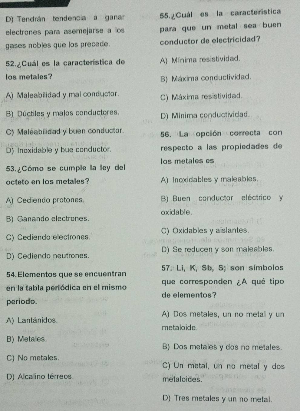 D) Tendrán tendencia a ganar 55. Cuál es la característica
electrones para asemejarse a los para que un metal sea buen
gases nobles que los precede. conductor de electricidad?
52. Cuál es la característica de A) Mínima resistividad.
los metales?
B) Máxima conductividad.
A) Maleabilidad y mal conductor.
C) Máxima resistividad.
B) Dúctiles y malos conductores.
D) Mínima conductividad.
C) Maleabilidad y buen conductor.
56. Laopción correcta con
D) Inoxidable y bue conductor. respecto a las propiedades de
los metales es
53.¿Cómo se cumple la ley del
octeto en los metales? A) Inoxidables y maleables.
A) Cediendo protones. B) Buen conductor eléctrico y
oxidable.
B) Ganando electrones.
C) Oxidables y aislantes.
C) Cediendo electrones.
D) Se reducen y son maleables.
D) Cediendo neutrones.
57. Li, K, Sb, S; son símbolos
54.Elementos que se encuentran
que corresponden ¿A qué tipo
en la tabla periódica en el mismo
de elementos?
periodo.
A) Dos metales, un no metal y un
A) Lantánidos.
metaloide.
B) Metales.
B) Dos metales y dos no metales.
C) No metales.
C) Un metal, un no metal y dos
D) Alcalino térreos. metaloides.
D) Tres metales y un no metal.