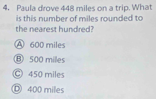 Paula drove 448 miles on a trip. What
is this number of miles rounded to
the nearest hundred?
A 600 miles
Ⓑ 500 miles
© 450 miles
D 400 miles