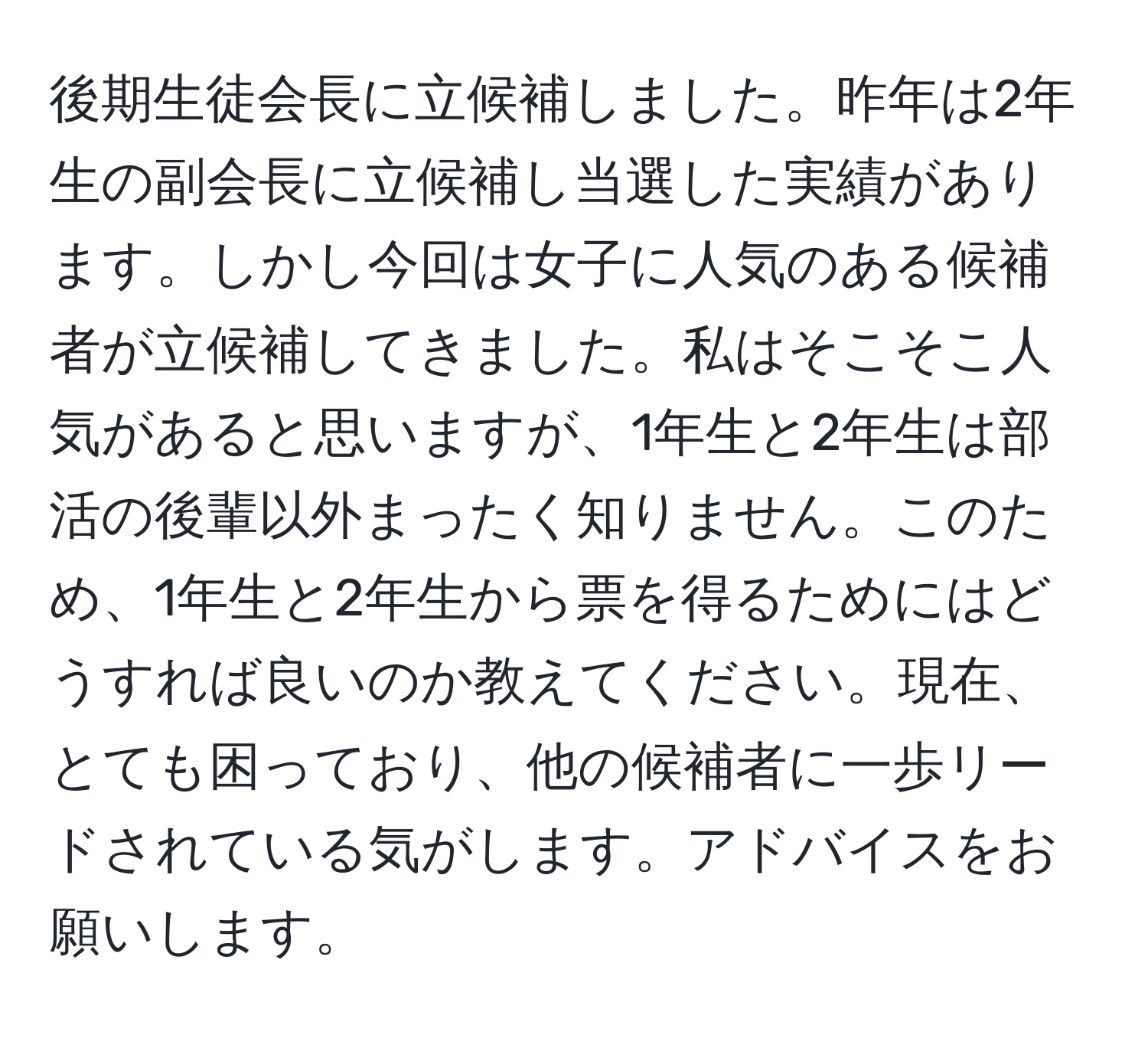 後期生徒会長に立候補しました。昨年は2年生の副会長に立候補し当選した実績があります。しかし今回は女子に人気のある候補者が立候補してきました。私はそこそこ人気があると思いますが、1年生と2年生は部活の後輩以外まったく知りません。このため、1年生と2年生から票を得るためにはどうすれば良いのか教えてください。現在、とても困っており、他の候補者に一歩リードされている気がします。アドバイスをお願いします。