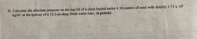 Calculate the absolute pressure on the top lid of a chest buried under 4.30 meters of mud with density 1.75* 10^3
kg/m^3 at the bottom of a 12.5-m -deep fresh water-lake. (6 points)