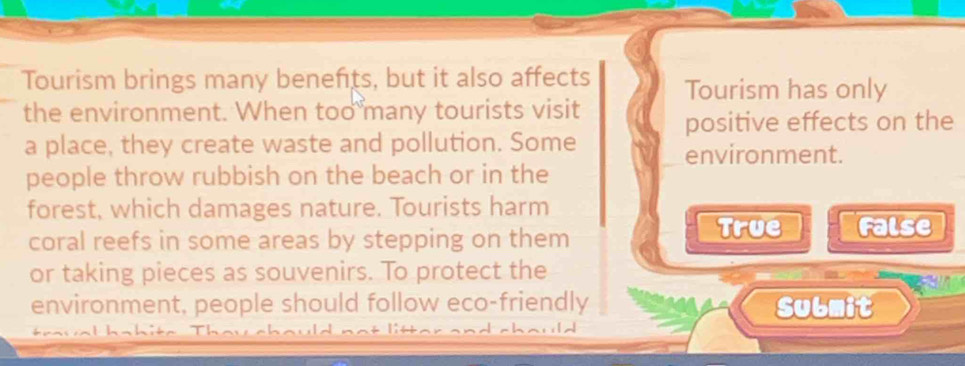 Tourism brings many benefits, but it also affects Tourism has only
the environment. When too many tourists visit positive effects on the
a place, they create waste and pollution. Some
environment.
people throw rubbish on the beach or in the
forest, which damages nature. Tourists harm
coral reefs in some areas by stepping on them
True False
or taking pieces as souvenirs. To protect the
environment, people should follow eco-friendly Submit