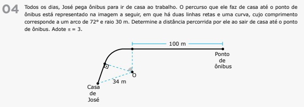 Todos os dias, José pega ônibus para ir de casa ao trabalho. O percurso que ele faz de casa até o ponto de 
ônibus está representado na imagem a seguir, em que há duas linhas retas e uma curva, cujo comprimento 
corresponde a um arco de 72° e raio 30 m. Determine a distância percorrida por ele ao sair de casa até o ponto 
de ônibus. Adote π =3.