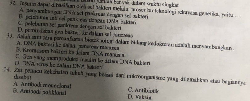 gum dalam Jumlah banyak dalam waktu singkat
32. Insulin dapat dihasilkan oleh sel bakteri melalui proses bioteknologi rekayasa genetika, yaitu ...
A. penyambungan DNA sel pankreas dengan sel bakteri
B. peleburan inti sel pankreas dengan DNA bakteri
C. peleburan sel pankreas dengan sel bakteri
D. pemindahan gen bakteri ke dalam sel pancreas
33. Salah satu cara pemanfaatan bioteknologi dalam bidang kedokteran adalah menyambungkan .
A. DNA bakteri ke dalam pancreas manusia
B. Kromosom bakteri ke dalam DNA manusia
C. Gen yang memproduksi insulin ke dalam DNA bakteri
D. DNA virus ke dalam DNA bakteri
34. Zat pemicu kekebalan tubuh yang beasal dari mikroorganisme yang dilemahkan atau bagiannya
disebut
A. Antibodi monoclonal C. Antibiotik
B. Antibodi poliklonal D. Vaksin