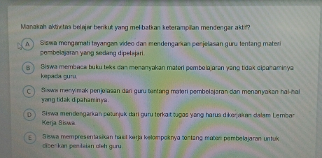 Manakah aktivitas belajar berikut yang melibatkan keterampilan mendengar aktif?
Siswa mengamati tayangan video dan mendengarkan penjelasan guru tentang materi
pembelajaran yang sedang dipelajari.
B ) Siswa membaca buku teks dan menanyakan materi pembelajaran yang tidak dipahaminya
kepada guru.
Siswa menyimak penjelasan dari guru tentang materi pembelajaran dan menanyakan hal-hal
yang tidak dipahaminya.
D Siswa mendengarkan petunjuk dari guru terkait tugas yang harus dikerjakan dalam Lembar
Kerja Siswa.
E Siswa mempresentasikan hasil kerja kelompoknya tentang materi pembelajaran untuk
diberikan penilaian oleh guru.