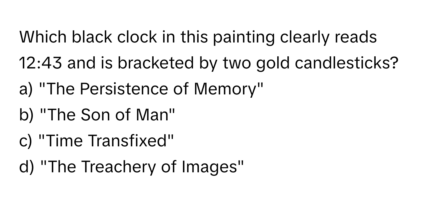 Which black clock in this painting clearly reads 12:43 and is bracketed by two gold candlesticks? 

a) "The Persistence of Memory" 
b) "The Son of Man" 
c) "Time Transfixed" 
d) "The Treachery of Images"