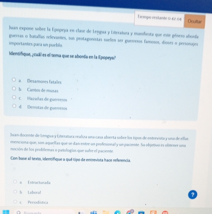 Tiempo restante 0:42:04 Ocultar
Juan expone sobre la Epopeya en clase de Lengua y Literatura y manifiesta que este género aborda
guerras o batallas relevantes, sus protagonistas suelen ser guerreros famosos, dioses o personajes
importantes para un pueblo.
Identifique, ¿cuál es el tema que se aborda en la Epopeya?
a. Desamores fatales
b. Cantos de musas
c. Hazañas de guerreros
d. Derrotas de guerreros
Juan docente de Lengua y Literatura realiza una casa abierta sobre los tipos de entrevista y una de ellas
menciona que, son aquellas que se dan entre un profesional y un paciente. Su objetivo es obtener una
noción de los problemas o patologías que sufre el paciente.
Con base al texto, identifique a qué tipo de entrevista hace referencia.
a. Estructurada
b. Laboral
?
c Periodística