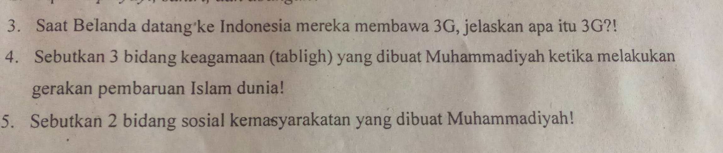 Saat Belanda datang ke Indonesia mereka membawa 3G, jelaskan apa itu 3G?! 
4. Sebutkan 3 bidang keagamaan (tabligh) yang dibuat Muhammadiyah ketika melakukan 
gerakan pembaruan Islam dunia! 
5. Sebutkan 2 bidang sosial kemasyarakatan yang dibuat Muhammadiyah!