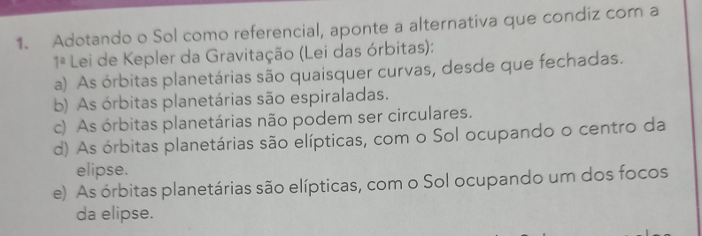 Adotando o Sol como referencial, aponte a alternativa que condiz com a
1^a Lei de Kepler da Gravitação (Lei das órbitas):
a) As órbitas planetárias são quaisquer curvas, desde que fechadas.
b) As órbitas planetárias são espiraladas.
c) As órbitas planetárias não podem ser circulares.
d) As órbitas planetárias são elípticas, com o Sol ocupando o centro da
elipse.
e) As órbitas planetárias são elípticas, com o Sol ocupando um dos focos
da elipse.