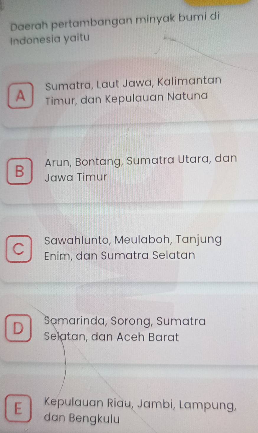 Daerah pertambangan minyak bumi di
Indonesia yaitu
Sumatra, Laut Jawa, Kalimantan
A Timur, dan Kepulauan Natuna
B Arun, Bontang, Sumatra Utara, dan
Jawa Timur
Sawahlunto, Meulaboh, Tanjung
C Enim, dan Sumatra Selatan
D Samarinda, Sorong, Sumatra
Selatan, dan Aceh Barat
E Kepulauan Riau, Jambi, Lampung,
dan Bengkulu